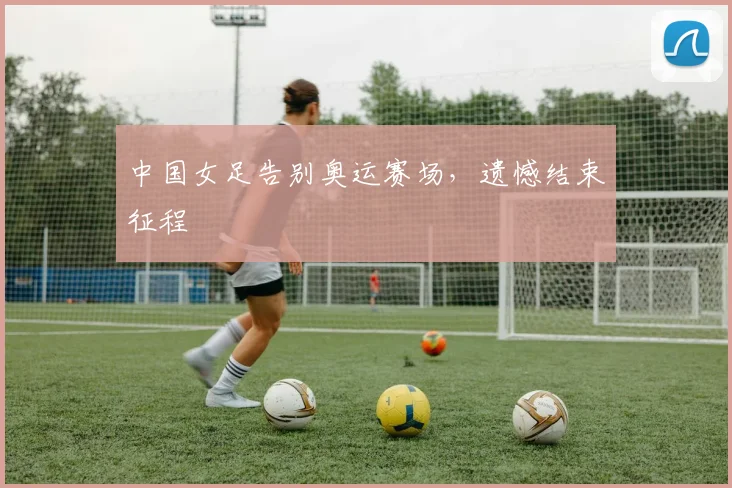 中国女足告别奥运赛场，遗憾结束征程