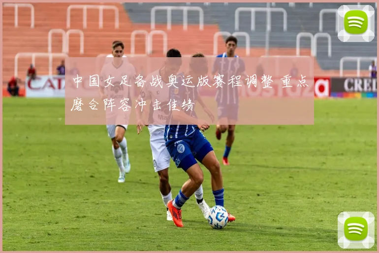 中国女足备战奥运版赛程调整 重点磨合阵容冲击佳绩