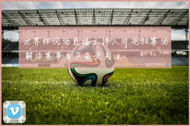 世界杯现场直播主持人将亮相赛场 解读赛事看点备受关注