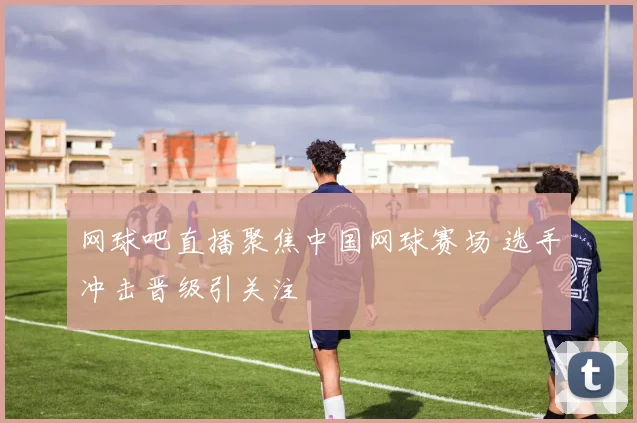 网球吧直播聚焦中国网球赛场 选手冲击晋级引关注