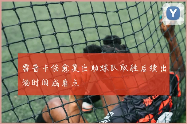 雷普卡伤愈复出助球队取胜后续出场时间成看点