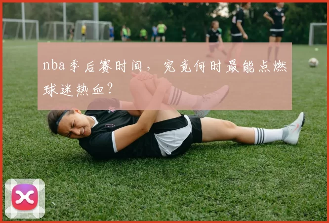 nba季后赛时间，究竟何时最能点燃球迷热血？