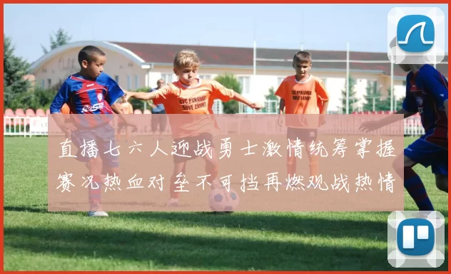 直播七六人迎战勇士激情统筹掌握赛况热血对垒不可挡再燃观战热情