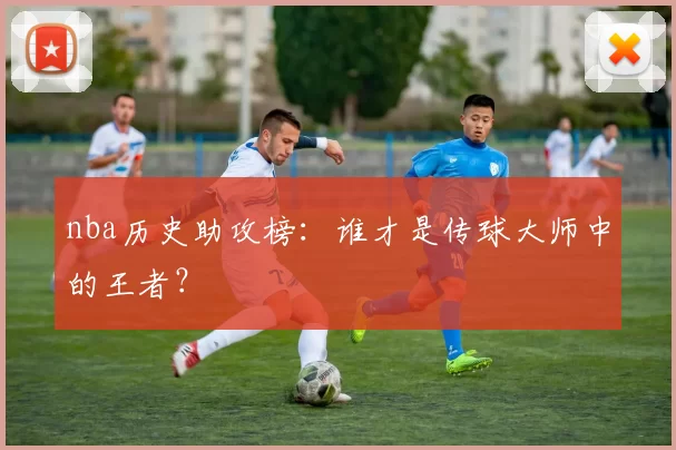 nba历史助攻榜：谁才是传球大师中的王者？