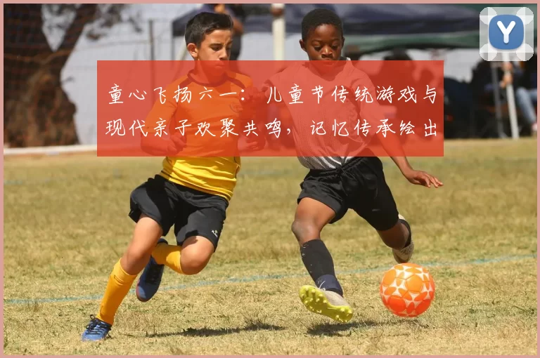 童心飞扬六一:儿童节传统游戏与现代亲子欢聚共鸣,记忆传承绘出未来